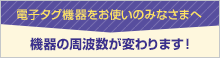 電子タグ機器をお使いのみなさまへ 機器の周波数が変わります