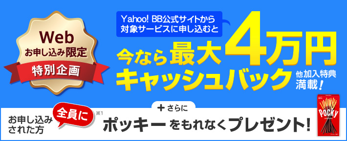 Web お申し込み限定 Yahoo! BB公式サイトから対象サービスに申し込むと 今なら最大4万円キャッシュバック 他加入特典満載! +さらに お申し込みされた方全員に※1 ポッキーをもれなくプレゼント!