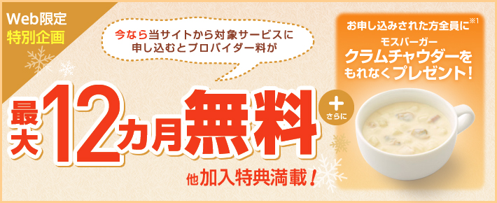 Web限定特別企画 今なら当サイトから対象サービスに申し込むと 最大12ヵ月無料 他加入特典満載! +さらに お申し込みされた方全員に※1 モスバーガー クラムチャウダーをもれなくプレゼント!
