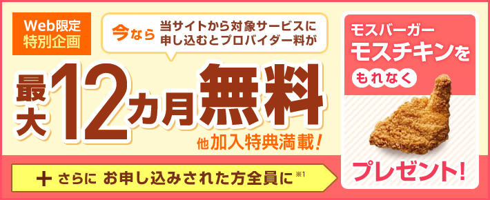 Web限定特別企画 今なら当サイトから対象サービスに申し込むと 最大12ヵ月無料 他加入特典満載! +さらに お申し込みされた方全員に※1 モスバーガー モスチキンをもれなくプレゼント!