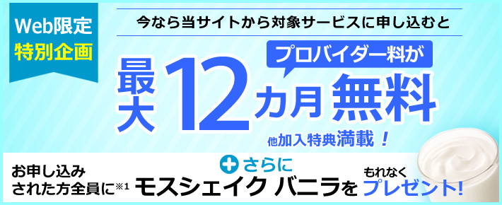 Web限定特別企画 今なら当サイトから対象サービスに申し込むと プロバイダー料が最大12ヵ月無料 他加入特典満載! +さらに お申し込みされた方全員に※1 モスバーガー モスシェイク バニラをもれなくプレゼント!