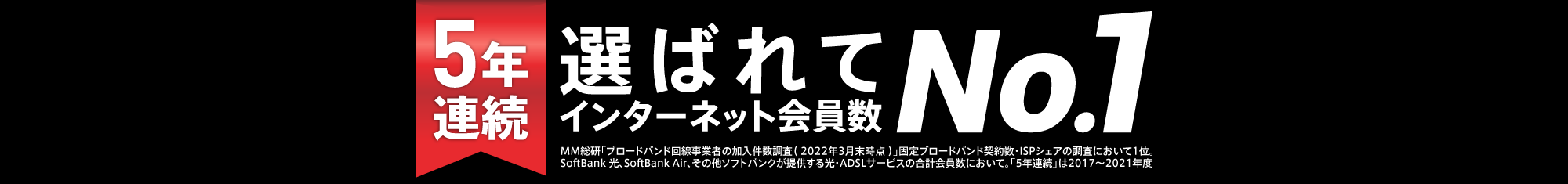 4年連続 選ばれてインターネット会員数No.1 MM総研「ブロードバンド回線事業者の加入件数調査(2021年3月末時点)」固定ブロードバンド契約数・ISPシェアの調査において1位。SoftBank 光、SoftBank Air、その他ソフトバンクが提供する光・ADSLサービスの合計会員数において。「4年連続」は2017から2020年度