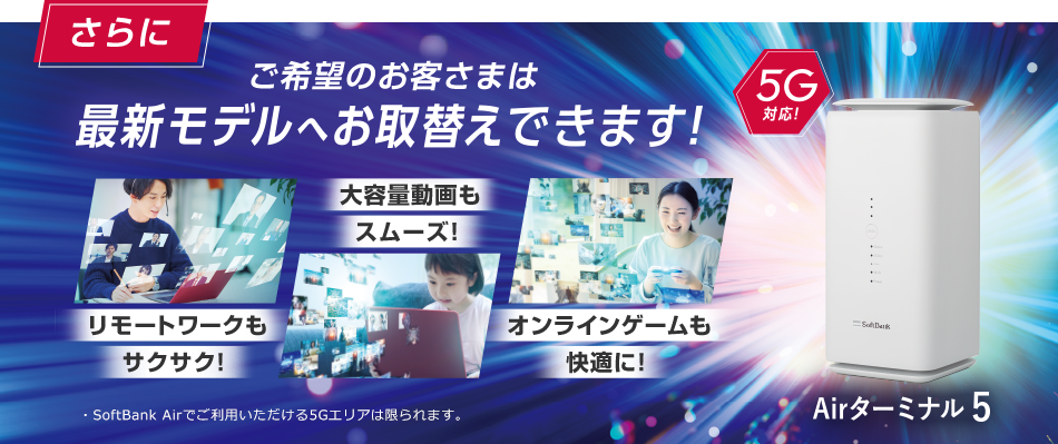 さらにご希望のお客さまは最新モデルへお取替えできます!リモートワークもサクサク!大容量動画もスムーズ!オンラインゲームも快適に!5G対応!Airターミナル5G SoftBank Airでご利用いただける5Gエリアは限られます。