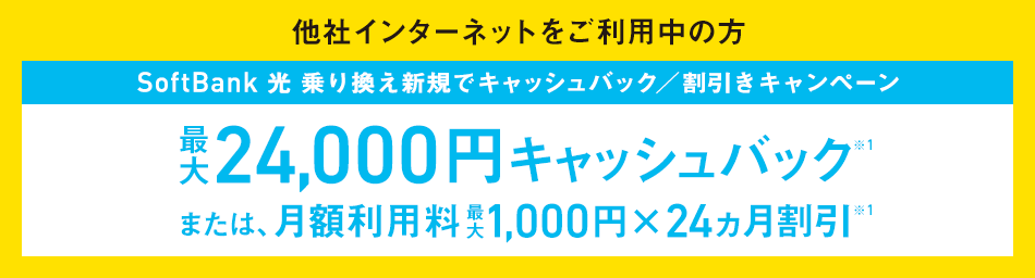 他社インターネットをご利用中の方 SoftBank 光 乗り換え新規でキャッシュバック/割引きキャンペーン 最大24,000円キャッシュバック ※1 または、月額利用料最大1,000円×24ヵ月割引 ※1