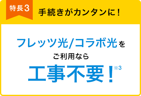 特長3 手続きがカンタンに! フレッツ光/コラボ光をご利用なら 工事不要!※3