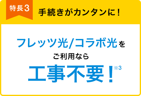 特長3 手続きがカンタンに! フレッツ光/コラボ光をご利用なら 工事不要!※3