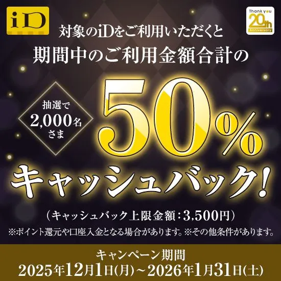 対象のiDをご利用いただくと期間中のご利用金額合計の50%キャッシュバック！抽選で2,000名さま （キャッシュバック上限金額：3,500円）※ポイント還元や口座入金となる場合があります。※その他条件があります。 キャンペーン期間2025年12月1日（月）～2026年1月31日（土）
