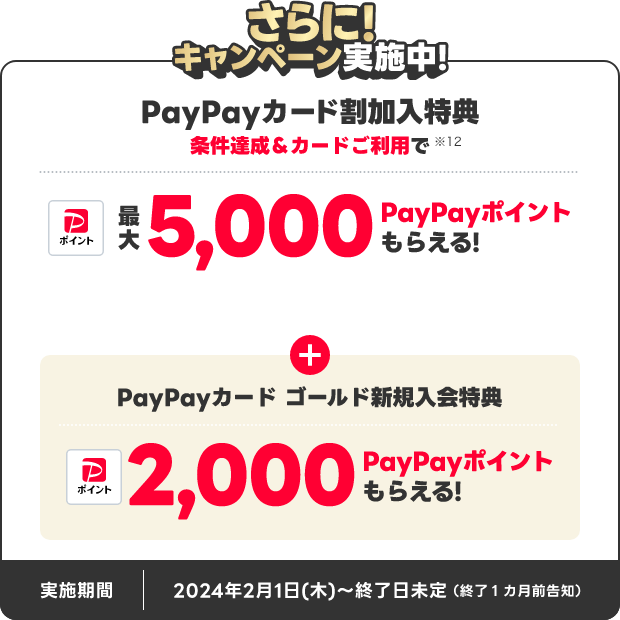 さらに！キャンペーン実施中！PayPayカード割加入特典 条件達成＆カードご利用で最大5,000PayPayポイントもらえる！PayPayカードゴールド新規入会特典2,000PayPayポイントもらえる！実施期間 2024年2月1日（木）～終了日未定 終了1ヵ月前告知