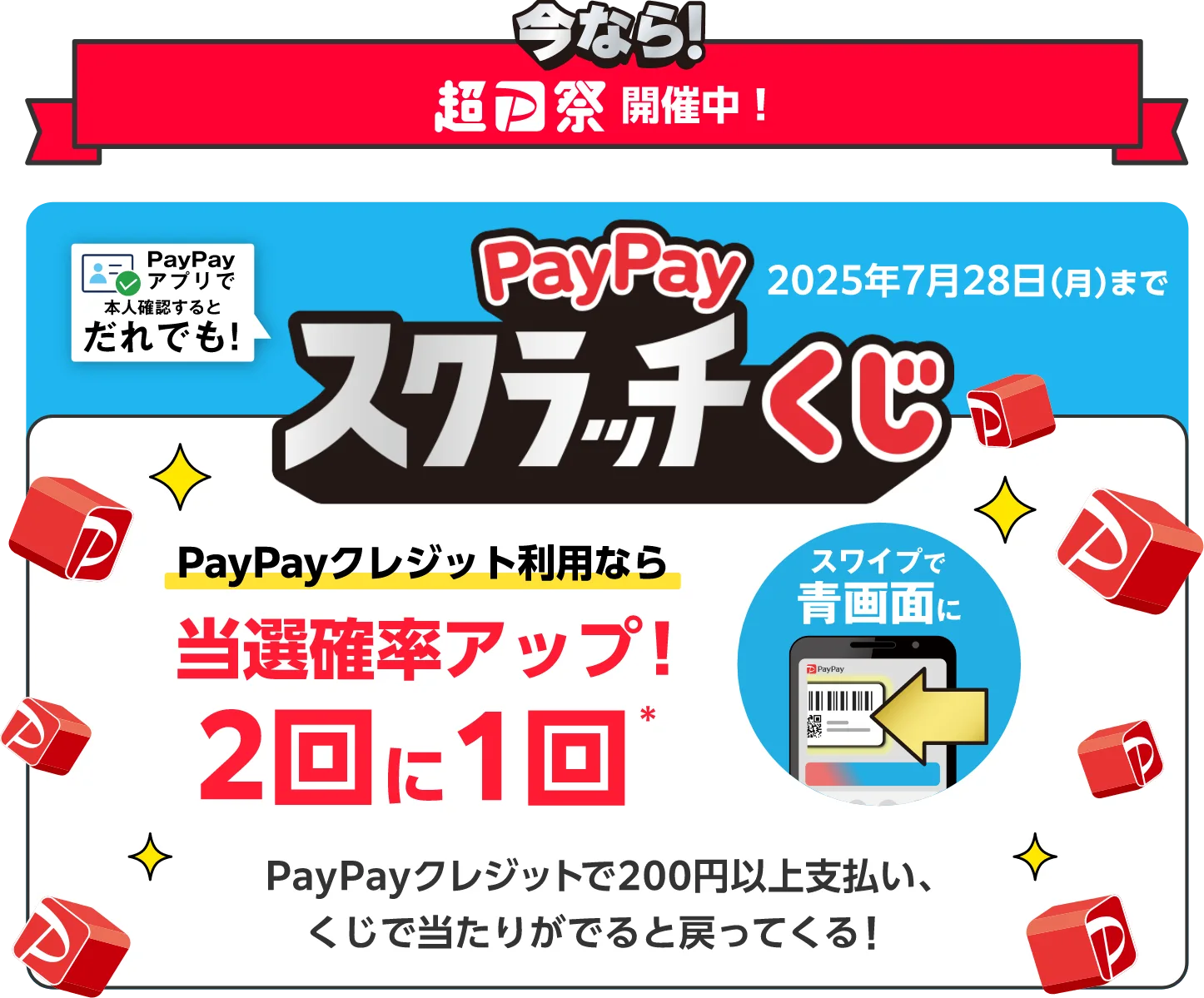 今なら！超PayPay祭開催中！ PayPayアプリで本人確認するとだれでも！PayPayスクラッチくじ 2025年7月28日（月）まで PayPayクレジット利用なら 当選確率アップ！2回に1回（スワイプで青画面に） PayPayクレジットで200円以上支払い、くじで当たりがでると戻ってくる！