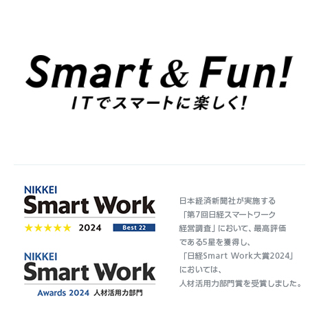 Smart & Fun! ITでスマートに楽しく！ NIKKEI Smart WOrk Awards 2021 テクノロジー活用部門 日本経済新聞社が実施する日経「スマートワーク経営」調査において、最高評価である5つ星を3年連続で獲得しました。