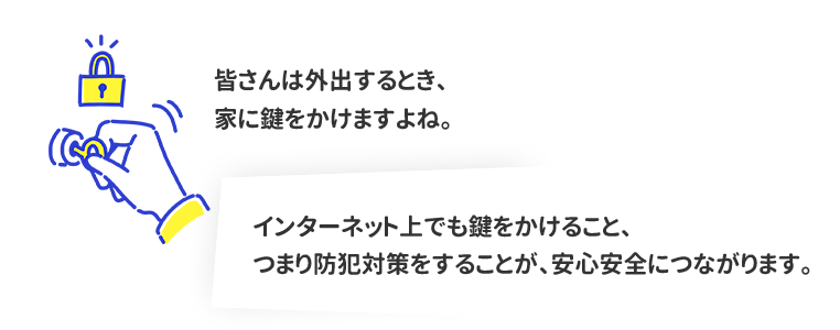 皆さんは外出するとき、家に鍵をかけますよね。インターネット上でも鍵をかけること、つまり防犯対策することが、 安心安全につながります。