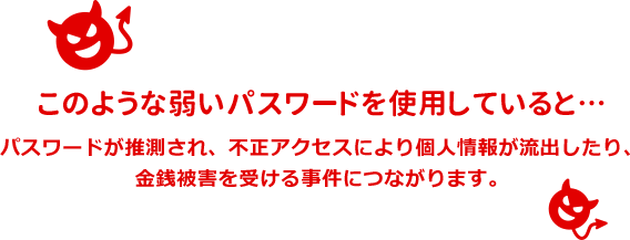 このような弱いパスワードを使用していると・・・パスワードが推測され、不正アクセスにより個人情報が流出したり、金銭被害を受ける事件につながります。