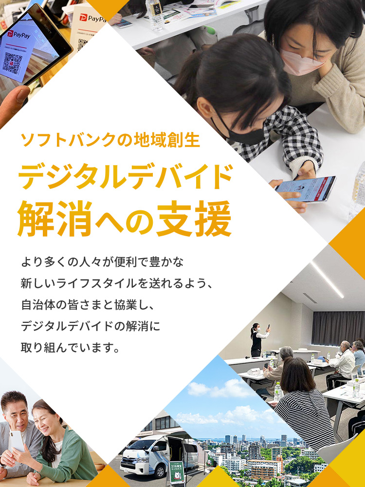 ソフトバンクの地域創生デジタルデバイド解消への支援 より多くの人々が便利で豊かな新しいライフスタイルを送れるよう、自治体の皆さまと協業し、デジタルデバイドの解消に取り組んでいます。