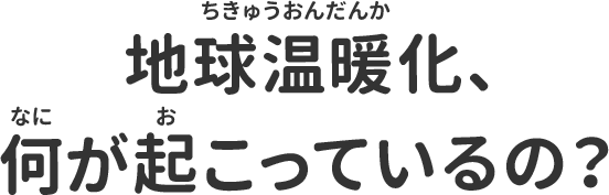 地球温暖化、何がおこっているの？