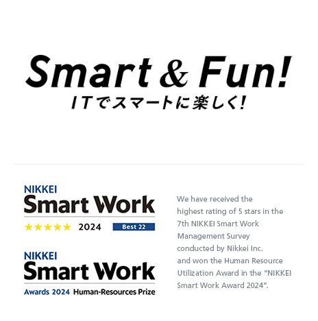 Smart & Fun! ITでスマートに楽しく！ We have received the highest rating of 5 stars in the 7th NIKKEI Smart Work Management Survey conducted by Nikkei Inc. and won the Human Resource Utilization Award in the “NIKKEI Smart Work Award 2024”.