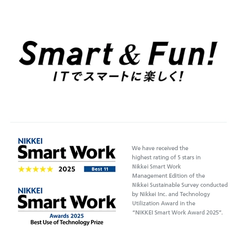Smart & Fun! We have received the highest rating of 5 stars in Nikkei Smart Work Management Edition of the Nikkei Sustainable Survey conducted by Nikkei Inc. and Technology Utilization Award in the &ldquo;NIKKEI Smart Work Award 2025&rdquo;.