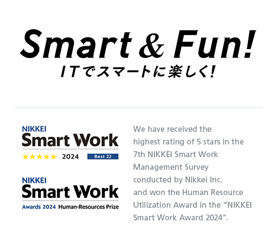 Smart & Fun! ITでスマートに楽しく！ NIKKEI Smart WOrk Awards 2021 テクノロジー活用部門 We have received the highest possible five-star rating for three years in a row in the “Nikkei Smart Work Management Survey” conducted by Nikkei Inc.