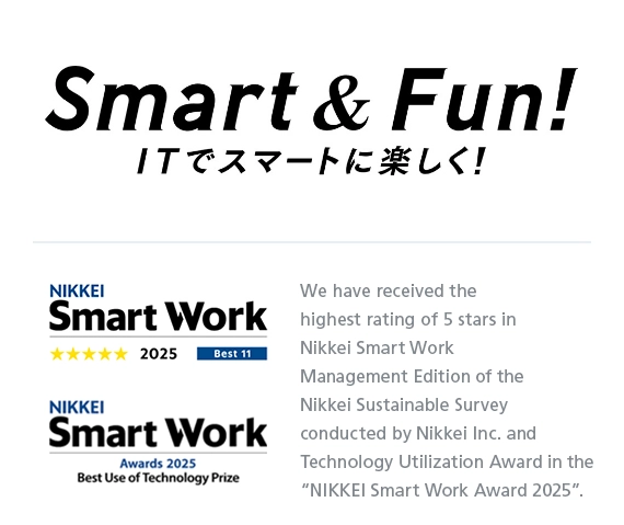 Smart & Fun! We have received the highest rating of 5 stars in Nikkei Smart Work Management Edition of the Nikkei Sustainable Survey conducted by Nikkei Inc. and Technology Utilization Award in the &ldquo;NIKKEI Smart Work Award 2025&rdquo;.