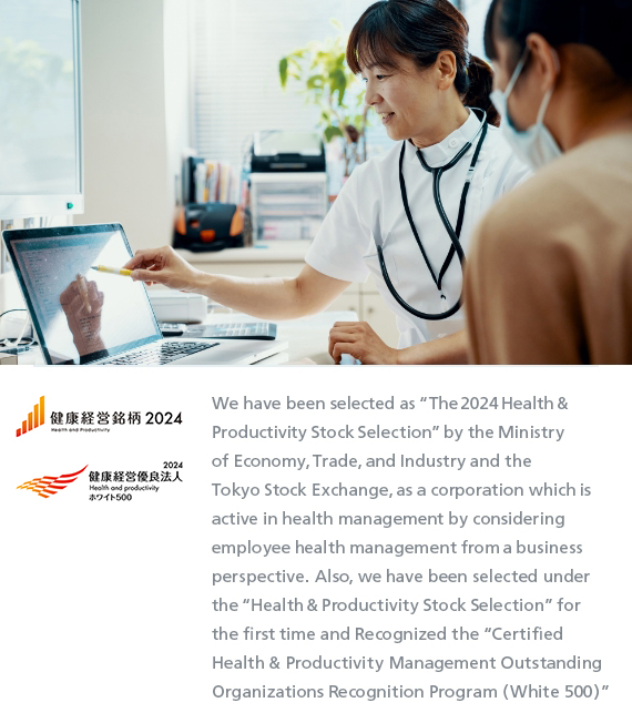 We have been selected as “The 2024 Health & Productivity Stock Selection” by the Ministry of Economy, Trade, and Industry and the Tokyo Stock Exchange, as a corporation which is active in health management by considering employee health management from a business perspective. Also, we have been selected under the “Health & Productivity Stock Selection” for the first time and Recognized the “Certified Health & Productivity Management Outstanding Organizations Recognition Program (White 500)”