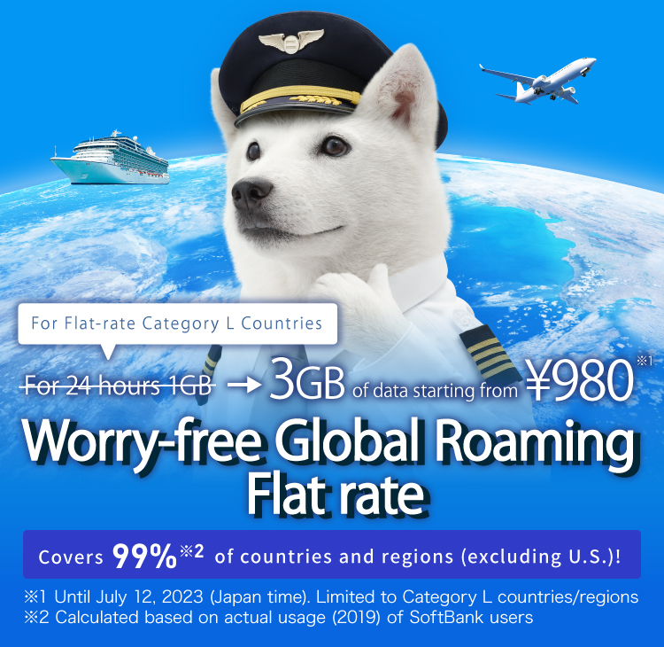 For Flat-rate Caterory L Countries For 24 hours !GB → 3GB of data starting from ¥980※1 Worry-free Global Roaming Flat rate Covers 99%※2 of countries and regions(excluding U.S.)! ※1 Until July 12.2023(Japan time).Limited to Category L countries/regions) ※2 Calculated based on actual usage(2019) of SoftBank users