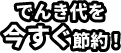 でんき代を今すぐ節約！