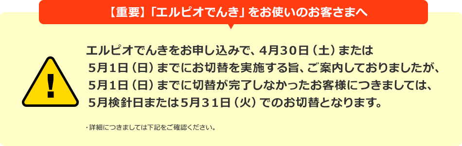 【重要】「エルピオでんき」をお使いのお客さまへ エルピオでんきをお申し込みで、4月30日(土)または5月1日(日)までにお切替を実施する旨、ご案内しておりましたが、5月1日(日)までに切替が完了しなかったお客様につきましては、5月検針日または5月31日(火)でのお切替となります。