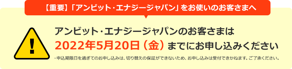 【重要】「アンビット・エナジージャパン」をお使いのお客さまへ アンビット・エナジージャパンのお客さまは2022年5月20日(金)までにお申し込みください ・申込期限日を過ぎてのお申し込みは、切り替えの保証ができないため、お申し込みは受付できかねます。ご了承ください。