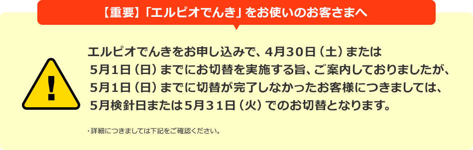 【重要】「エルピオでんき」をお使いのお客さまへ エルピオでんきをお申し込みで、4月30日(土)または5月1日(日)までにお切替を実施する旨、ご案内しておりましたが、5月1日(日)までに切替が完了しなかったお客様につきましては、5月検針日または5月31日(火)でのお切替となります。
