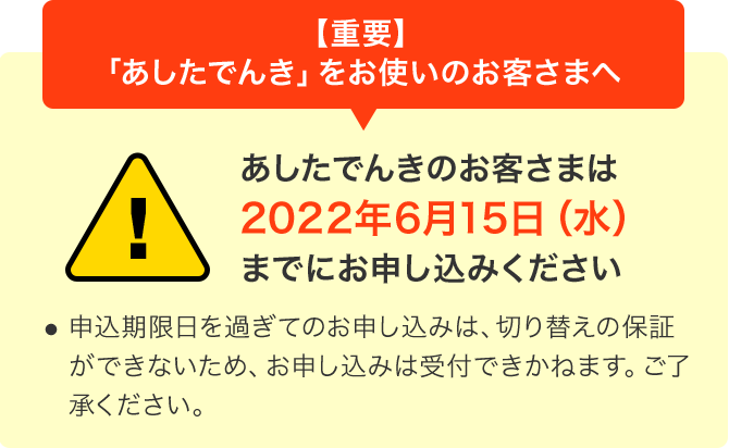 【重要】「あしたでんき」をお使いのお客さまへ あしたでんきのお客さまは2022年6月15日(水)までにお申し込みください ・申込期限日を過ぎてのお申し込みは、切り替えの保証ができないため、お申し込みは受付できかねます。ご了承ください。