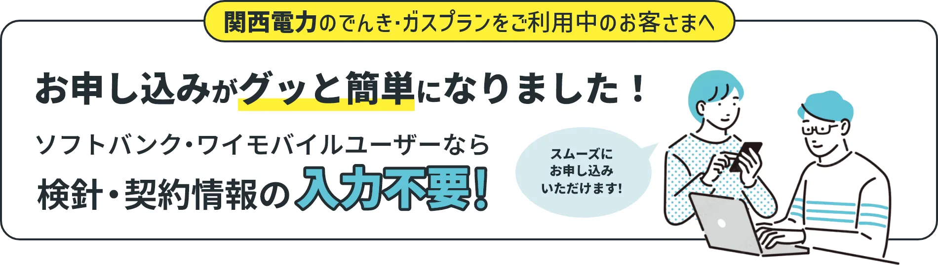 関西電力のでんき・ガスプランをご利用中のお客さまへ お申し込みがグッと簡単になりました！ ソフトバンク・ワイモバイルユーザーなら検針・契約情報の入力不要！ スムーズにお申し込みいただけます！