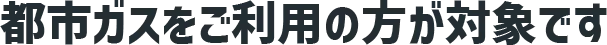 都市ガスをご利用の方が対象です