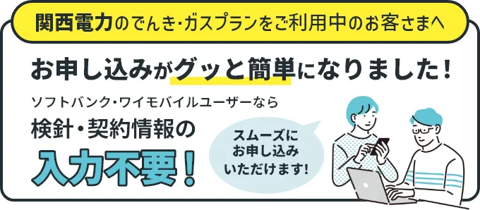 関西電力のでんき・ガスプランをご利用中のお客さまへ お申し込みがグッと簡単になりました！ ソフトバンク・ワイモバイルユーザーなら検針・契約情報の入力不要！ スムーズにお申し込みいただけます！