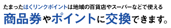 たまったほくリンクポイントは地域の百貨店やスーパーなどで使える商品券やポイントに交換できます。