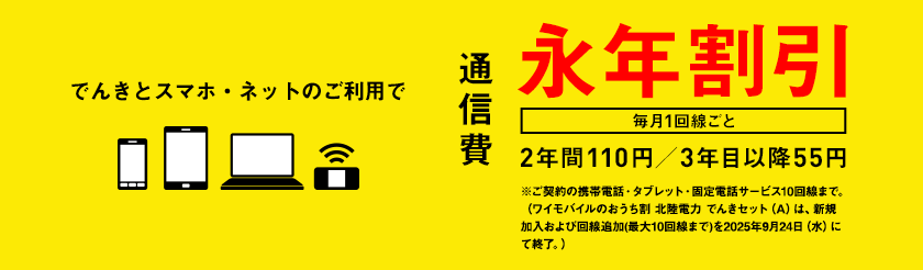でんきとスマホ・ネットのご利用で通信費　毎月1回線ごと　永年割引　2年間110円／3年目以降55円　※ご契約の携帯電話・タブレット・固定電話サービス10回線まで。（ワイモバイルのおうち割 北陸電力 でんきセット（A）は、新規加入および回線追加(最大10回線まで)を2025年9月24日（水）にて終了。）