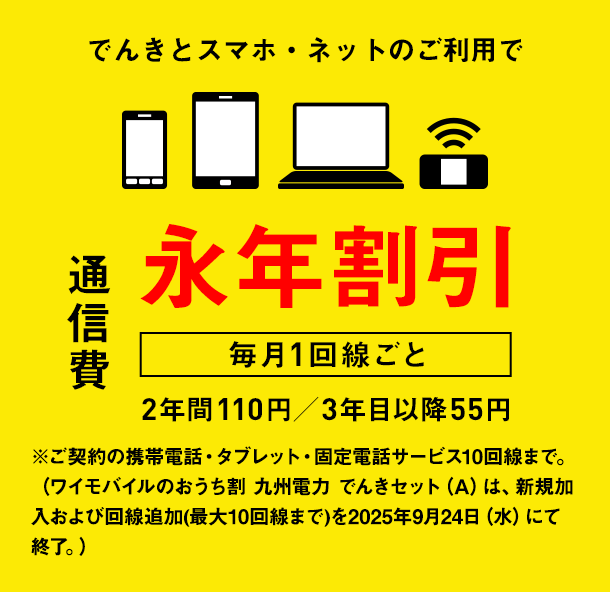 でんきとスマホ・ネットのご利用で通信費　毎月1回線ごと　永年割引　2年間110円／3年目以降55円　※ご契約の携帯電話・タブレット・固定電話サービス10回線まで。（ワイモバイルのおうち割 九州電力 でんきセット（A）は、新規加入および回線追加(最大10回線まで)を2025年9月24日（水）にて終了。）