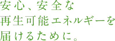安心、安全な再生可能エネルギーを届けるために。