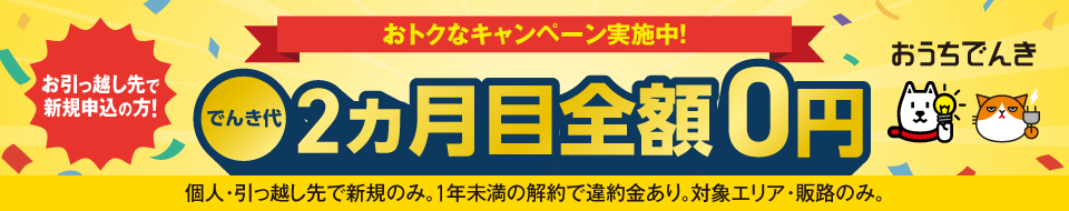 おうちでんき おトクなキャンペーン実施中! お引っ越し先で新規申込の方! でんき代2ヵ月目全額0円 個人・引っ越し先で新規のみ。1年未満の解約で違約金あり。対象エリア・販路のみ。
