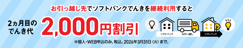 お引っ越し先でソフトバンクでんきを継続利用すると 2ヵ月目のでんき代2,000円割引 ※個人・WEB申込のみ。税込。2026年3月31日（火）まで。