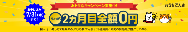 おうちでんき おトクなキャンペーン実施中! お申し込み7/31（木）まで! でんき代2ヵ月目全額0円 個人・引っ越し先で新規のみ。おうち割でんきセット適用要・1年間の契約要。対象エリアのみ。