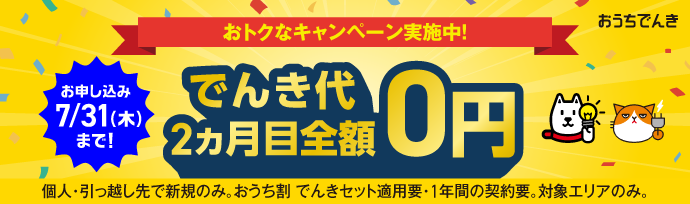 おうちでんき おトクなキャンペーン実施中! お申し込み7/31（木）まで! でんき代2ヵ月目全額0円 個人・引っ越し先で新規のみ。おうち割でんきセット適用要・1年間の契約要。対象エリアのみ。