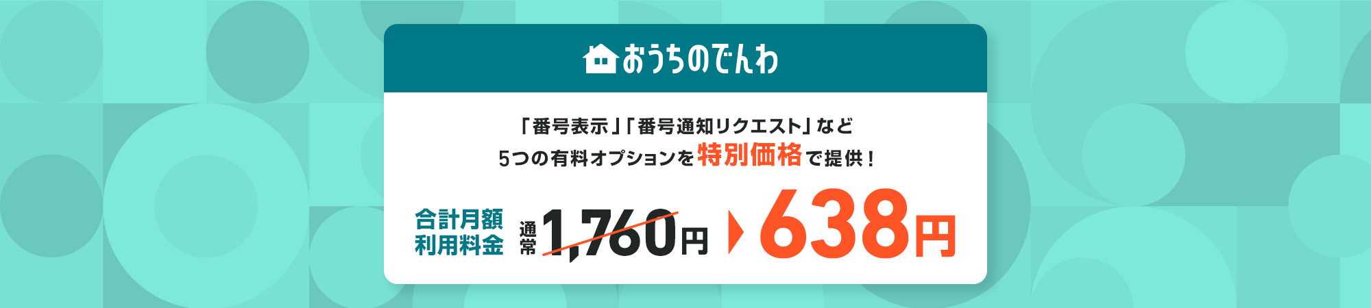 おうちのでんわ 「番号表示」「番号通知リクエスト」など5つの有料オプションを特別価格で提供！ 合計月額利用料金 通常1,760円 > 638円