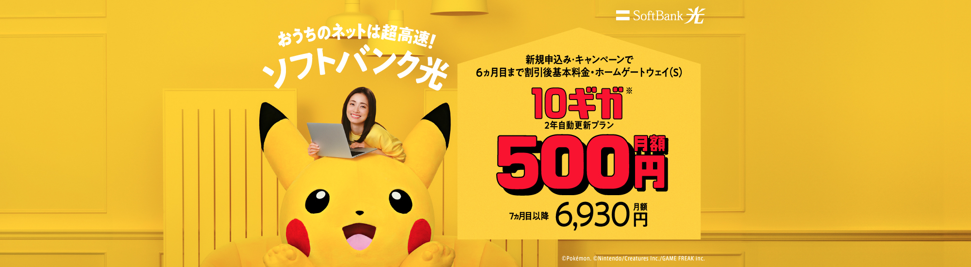 おうちのネットは超高速!ソフトバンク光 新規申込み・キャンペーンで6ヵ月目まで割引後基本料金・ホームゲートウェイ(S) 10ギガ※ 2年自動更新プラン 月額500円 7ヵ月目以降月額6,930円 ©Pokémon. ©Nintendo/Creatures Inc./GAME FREAK inc.