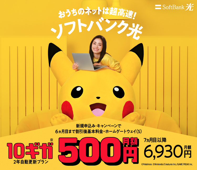 おうちのネットは超高速!ソフトバンク光 新規申込み・キャンペーンで6ヵ月目まで割引後基本料金・ホームゲートウェイ(S) 10ギガ※ 2年自動更新プラン 月額500円 7ヵ月目以降月額6,930円 ©Pokémon. ©Nintendo/Creatures Inc./GAME FREAK inc.