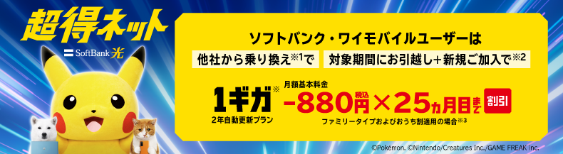 SoftBank 光 超得ネット ソフトバンク・ワイモバイルユーザーは他社から乗り換え※1で 対象期間にお引っ越し＋新規ご加入で※2 1ギガ※ 2年自動更新プラン 月額基本料金-880円税込×25ヵ月目まで割引 ファミリータイプおよびおうち割適用の場合※3