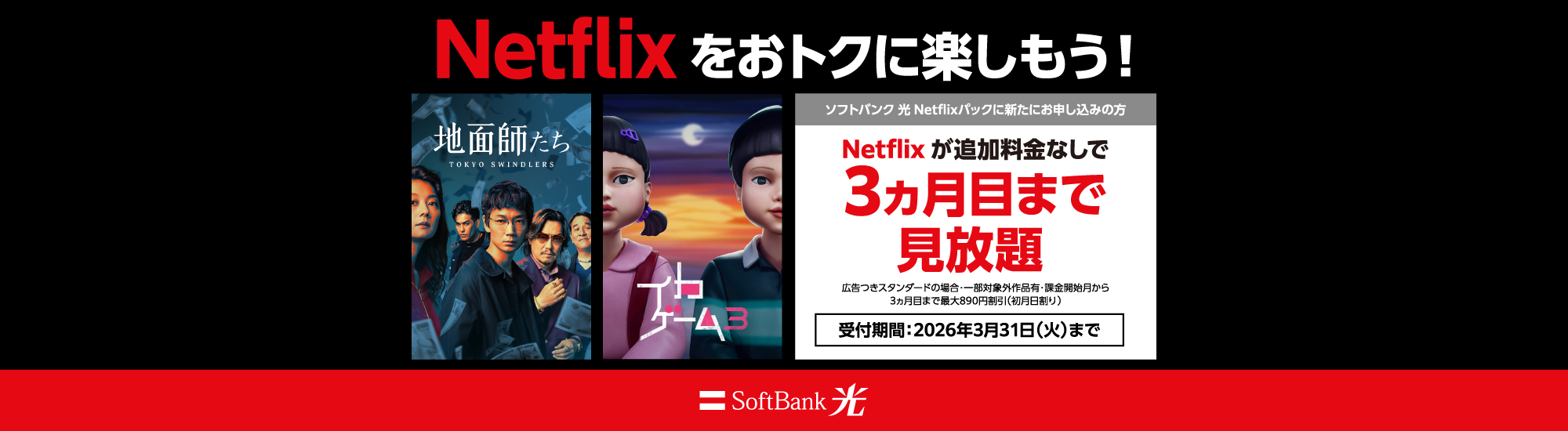 Netflixをおトクに楽しもう！ソフトバンク 光 Netflixパックに新たにお申し込みの方 Netflixが追加料金なしで3ヵ月目まで見放題 広告つきスタンダードの場合：一部対象外作品有・課金開始月から3ヵ月目まで最大890円割引（初月日割り） 受付期間：2026年3月31日（火）まで SoftBank 光