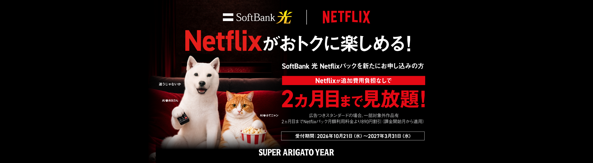 Netflixがおトクに楽しめる！ SoftBank 光 Netflixパックを新たにお申し込みの方 Netflixが追加費用負担なしで2ヵ月目まで見放題！ 広告つきスタンダードの場合。一部対象外作品有 2ヵ月目までNetflixパック月額利用料金より890円割引（課金開始月から適用） 受付期間：2026年10月21日（水）から2027年3月31日（水） SUPER ARIGATO YEAR
