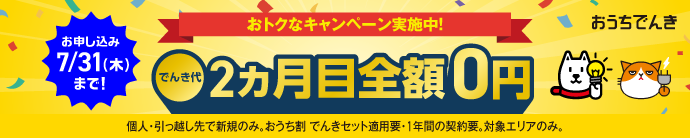 お申し込み7/31(木)まで！ おトクなキャンペーン実施中！ でんき代2ヵ月目全額0円 個人・引っ越し先で新規のみ。おうち割でんきセット適用要・1年間の契約要。対象エリアのみ。おうちでんき