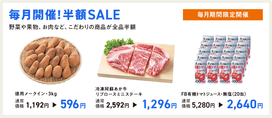 毎月開催!半額SALE 毎月期間限定開催 野菜や果物、お肉など、こだわりの商品が全品半額 徳用メークイン・3kg 通常価格1,192円→596円/冷凍阿蘇あか牛リブロースミニステーキ 通常価格2,592円→1,296円/FB有機トマトジュース・無塩(20缶) 通常価格5,280円→2,640円