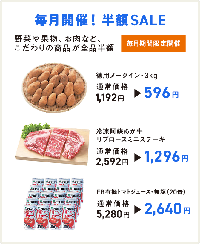 毎月開催!半額SALE 毎月期間限定開催 野菜や果物、お肉など、こだわりの商品が全品半額 徳用メークイン・3kg 通常価格1,192円→596円/冷凍阿蘇あか牛リブロースミニステーキ 通常価格2,592円→1,296円/FB有機トマトジュース・無塩(20缶) 通常価格5,280円→2,640円