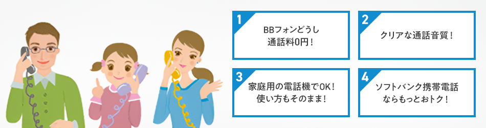 1 BBフォンどうし通話料0円! 2 クリアな通話音質! 3 家庭用の電話機でOK!使い方もそのまま! 4 ソフトバンク携帯電話ならもっとおトク!
